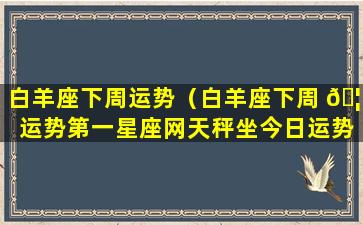 白羊座下周运势（白羊座下周 🦟 运势第一星座网天秤坐今日运势）